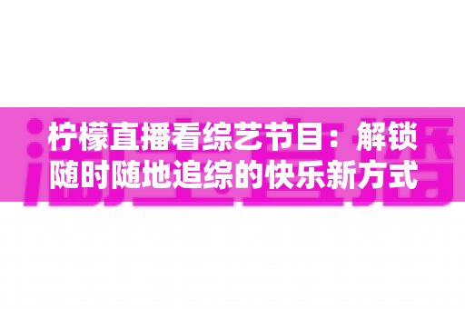 柠檬直播看综艺节目：解锁随时随地追综的快乐新方式与实用攻略