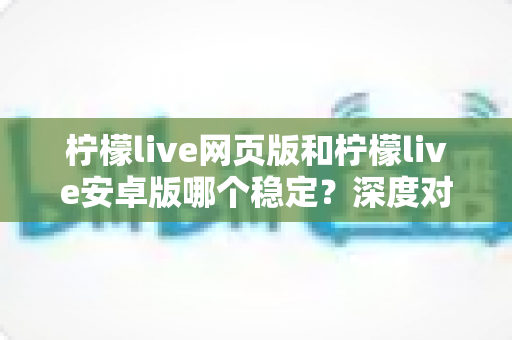 柠檬live网页版和柠檬live安卓版哪个稳定？深度对比测评与选购全指南