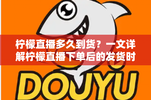 柠檬直播多久到货？一文详解柠檬直播下单后的发货时间与物流时效全攻略