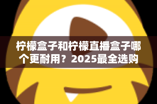 柠檬盒子和柠檬直播盒子哪个更耐用？2025最全选购指南与寿命对比解析