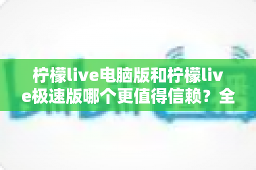 柠檬live电脑版和柠檬live极速版哪个更值得信赖？全方位深度对比评测助你明智选择