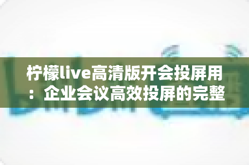 柠檬live高清版开会投屏用：企业会议高效投屏的完整使用指南与实战技巧