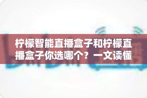 柠檬智能直播盒子和柠檬直播盒子你选哪个?一文读懂两款设备差异,选对不选贵! 柠檬智能直播盒子和柠檬直播盒子你选哪个?一文读懂两款设备差异,选对不选贵!