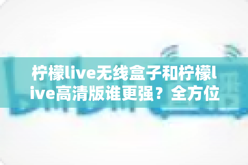 柠檬live无线盒子和柠檬live高清版谁更强？全方位深度对比评测，帮你一步选对版本