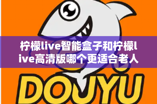 柠檬live智能盒子和柠檬live高清版哪个更适合老人用？超详细选购对比指南帮你轻松做决定