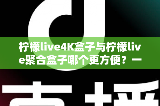柠檬live4K盒子与柠檬live聚合盒子哪个更方便？一站式选购指南帮你轻松决策