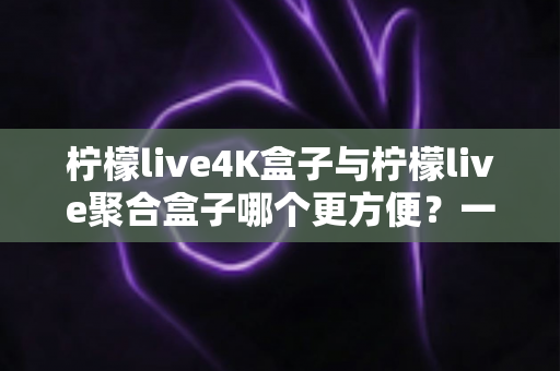柠檬live4K盒子与柠檬live聚合盒子哪个更方便？一站式选购指南帮你轻松决策