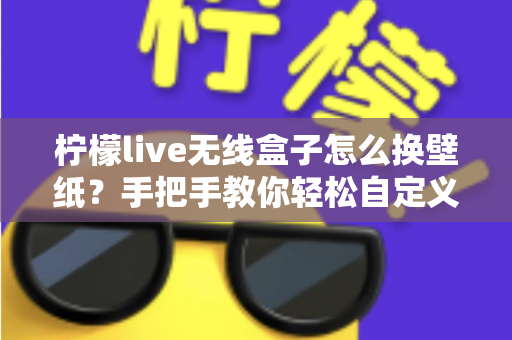 柠檬live无线盒子怎么换壁纸？手把手教你轻松自定义屏幕背景的完整教程