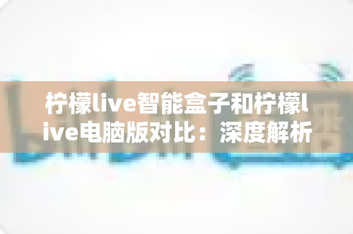 柠檬live智能盒子和柠檬live电脑版对比：深度解析两大平台差异，帮你找到最适合的观影方式