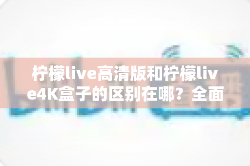 柠檬live高清版和柠檬live4K盒子的区别在哪?全面对比帮你选对家庭观影利器 柠檬live高清版和柠檬live4K盒子的区别在哪?全面对比帮你选对家庭观影利器