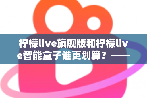 柠檬live旗舰版和柠檬live智能盒子谁更划算？——一篇帮你省钱的深度对比指南