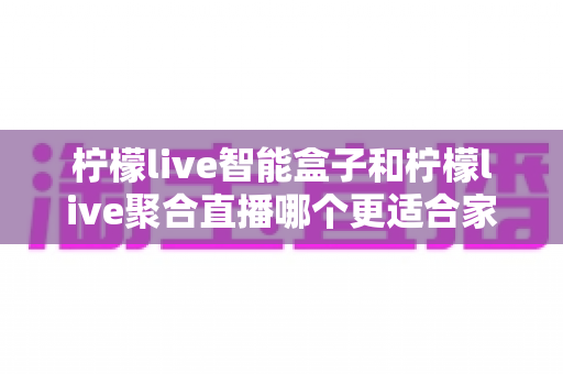 柠檬live智能盒子和柠檬live聚合直播哪个更适合家用？家庭观影方案全面对比指南