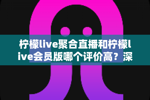 柠檬live聚合直播和柠檬live会员版哪个评价高?深度对比评测助你选对版本 柠檬live聚合直播和柠檬live会员版哪个评价高?深度对比评测助你选对版本