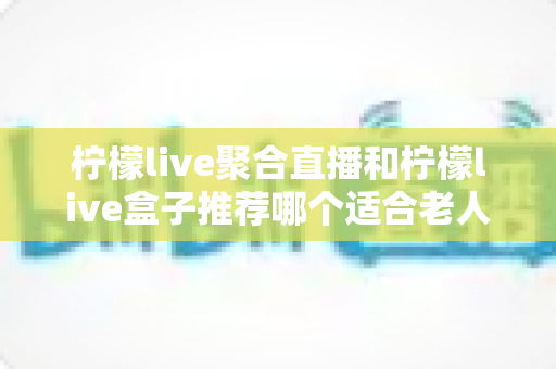 柠檬live聚合直播和柠檬live盒子推荐哪个适合老人？长辈观看直播的最佳选择全解析