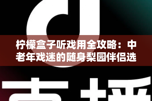 柠檬盒子听戏用全攻略：中老年戏迷的随身梨园伴侣选购与使用完全指南