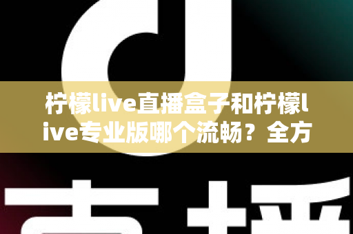 柠檬live直播盒子和柠檬live专业版哪个流畅？全方位深度对比评测与选购指南