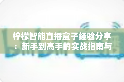 柠檬智能直播盒子经验分享：新手到高手的实战指南与避坑心得
