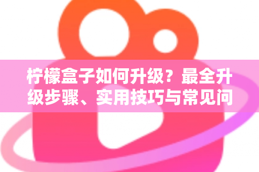 柠檬盒子如何升级？最全升级步骤、实用技巧与常见问题一站式指南