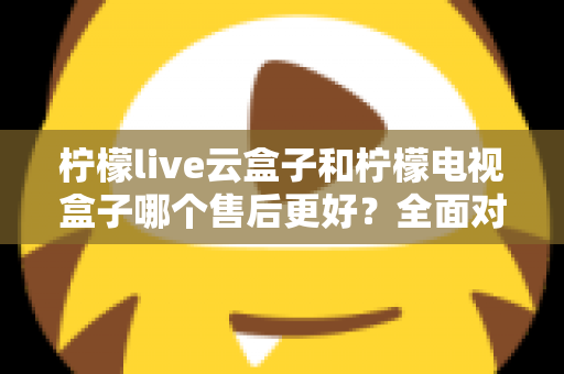 柠檬live云盒子和柠檬电视盒子哪个售后更好？全面对比分析帮你避坑选购