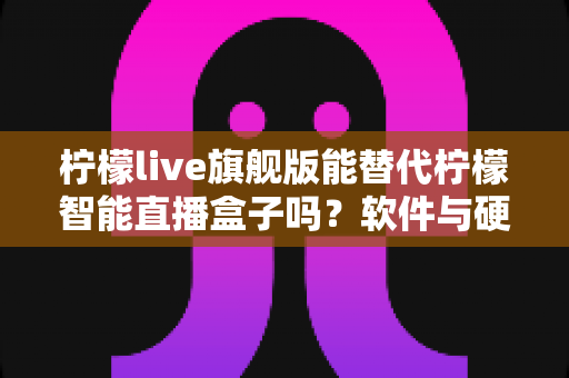 柠檬live旗舰版能替代柠檬智能直播盒子吗？软件与硬件直播方案全方位对比解析