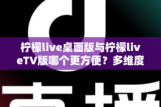 柠檬live桌面版与柠檬liveTV版哪个更方便？多维度深度对比帮你选对版本