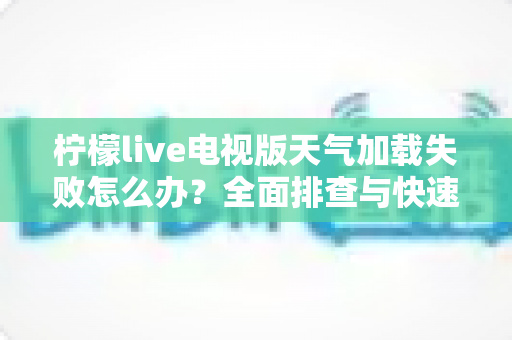 柠檬live电视版天气加载失败怎么办？全面排查与快速修复指南助您一键恢复天气功能