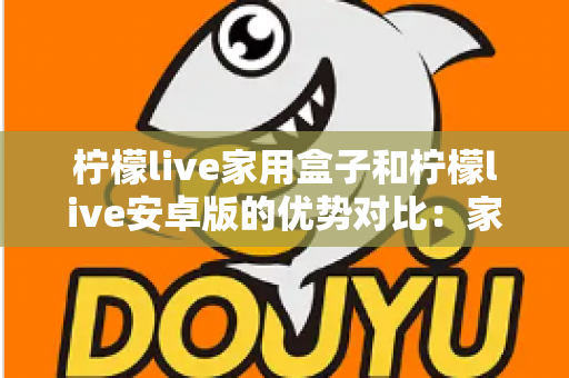 柠檬live家用盒子和柠檬live安卓版的优势对比：家庭观影方案全解析，看完再选不踩坑