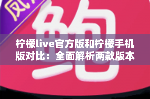 柠檬live官方版和柠檬手机版对比：全面解析两款版本的差异与选择指南