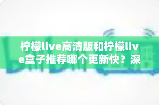 柠檬live高清版和柠檬live盒子推荐哪个更新快？深度对比评测与选购全攻略