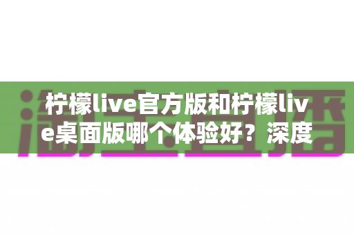 柠檬live官方版和柠檬live桌面版哪个体验好？深度评测帮你选出最适合的版本