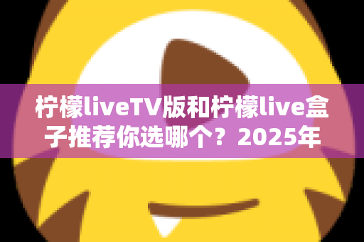 柠檬liveTV版和柠檬live盒子推荐你选哪个？2025年最全面的选择指南与深度对比分析