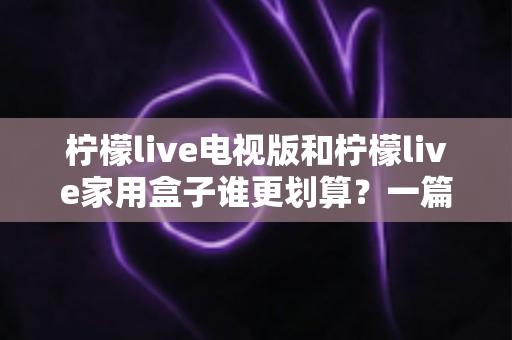 柠檬live电视版和柠檬live家用盒子谁更划算？一篇文章帮你算清这笔账