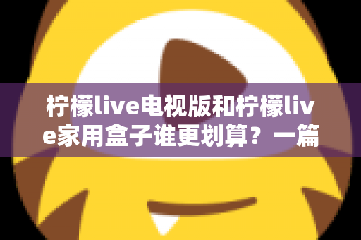 柠檬live电视版和柠檬live家用盒子谁更划算？一篇文章帮你算清这笔账