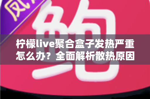 柠檬live聚合盒子发热严重怎么办？全面解析散热原因与实用解决方案