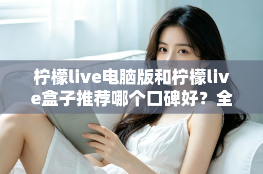 柠檬live电脑版和柠檬live盒子推荐哪个口碑好？全方位对比评测帮你选对版本