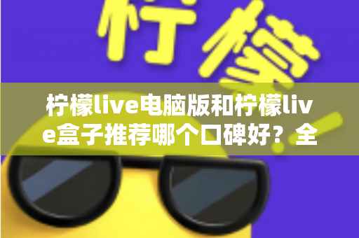 柠檬live电脑版和柠檬live盒子推荐哪个口碑好？全方位对比评测帮你选对版本