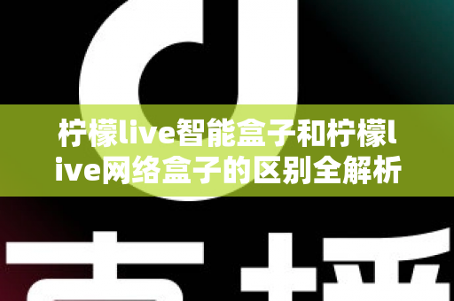 柠檬live智能盒子和柠檬live网络盒子的区别全解析：一文读懂选购要点，轻松找到适合你的电视盒子
