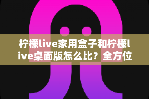 柠檬live家用盒子和柠檬live桌面版怎么比?全方位深度对比,帮你选出最合适的直播方案 柠檬live家用盒子和柠檬live桌面版怎么比?全方位深度对比,帮你选出最合适的直播方案