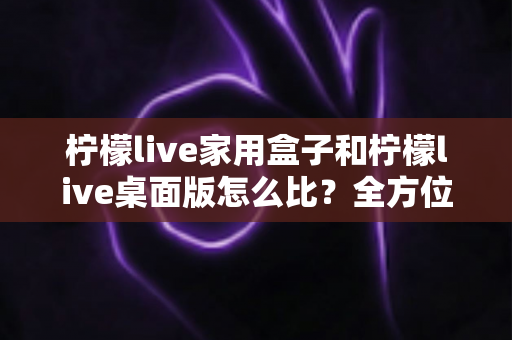 柠檬live家用盒子和柠檬live桌面版怎么比？全方位深度对比，帮你选出最合适的直播方案