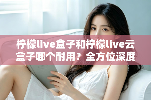 柠檬live盒子和柠檬live云盒子哪个耐用？全方位深度对比帮你选到更耐用的电视盒子