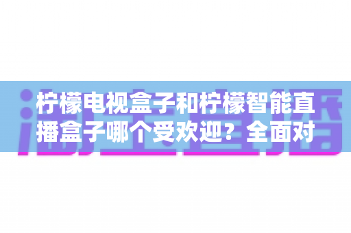 柠檬电视盒子和柠檬智能直播盒子哪个受欢迎?全面对比分析与选购指南 柠檬电视盒子和柠檬智能直播盒子哪个受欢迎?全面对比分析与选购指南