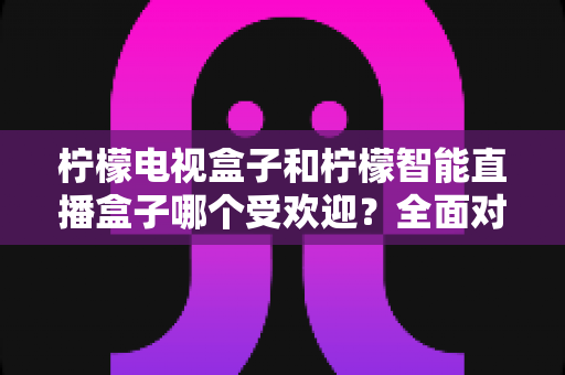 柠檬电视盒子和柠檬智能直播盒子哪个受欢迎?全面对比分析与选购指南 柠檬电视盒子和柠檬智能直播盒子哪个受欢迎?全面对比分析与选购指南