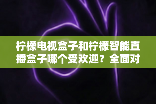 柠檬电视盒子和柠檬智能直播盒子哪个受欢迎？全面对比分析与选购指南