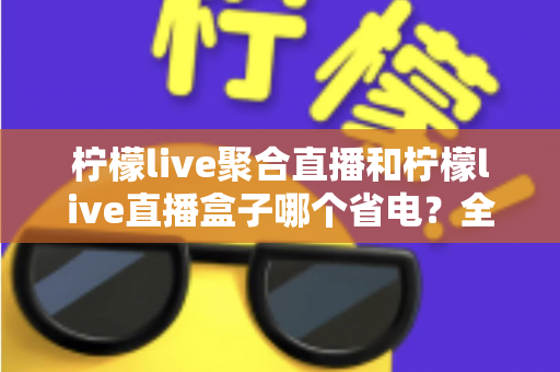 柠檬live聚合直播和柠檬live直播盒子哪个省电?全面功耗对比与省电选购指南 柠檬live聚合直播和柠檬live直播盒子哪个省电?全面功耗对比与省电选购指南