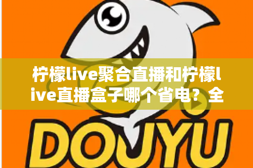 柠檬live聚合直播和柠檬live直播盒子哪个省电？全面功耗对比与省电选购指南