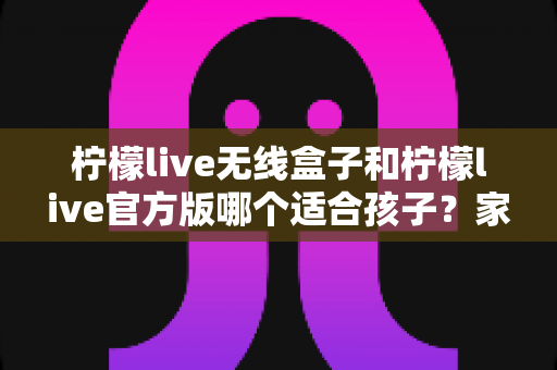 柠檬live无线盒子和柠檬live官方版哪个适合孩子？家长必读的全面选购指南