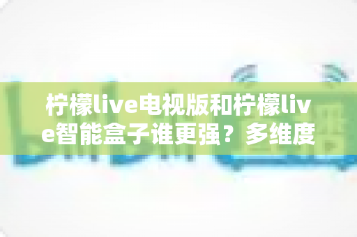 柠檬live电视版和柠檬live智能盒子谁更强？多维度深度对比解析，帮你轻松选出最适合的大屏观影方案