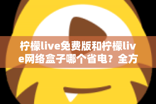 柠檬live免费版和柠檬live网络盒子哪个省电？全方位耗电对比与省电实用指南