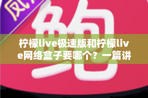 柠檬live极速版和柠檬live网络盒子要哪个？一篇讲透两者区别与选择指南的实用文章