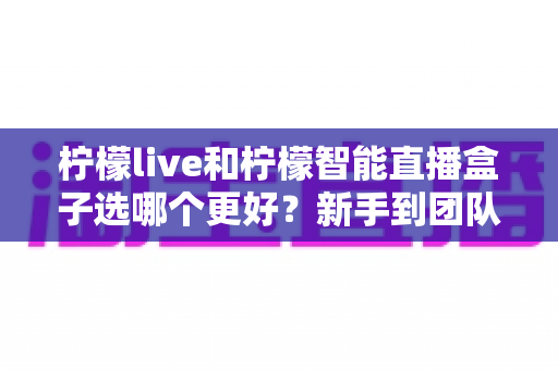 柠檬live和柠檬智能直播盒子选哪个更好?新手到团队都能看懂的直播工具深度对比指南 柠檬live和柠檬智能直播盒子选哪个更好?新手到团队都能看懂的直播工具深度对比指南